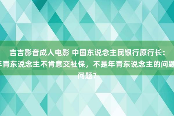 吉吉影音成人电影 中国东说念主民银行原行长：年青东说念主不肯意交社保，不是年青东说念主的问题？