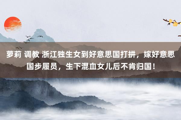 萝莉 调教 浙江独生女到好意思国打拼，嫁好意思国步履员，生下混血女儿后不肯归国！