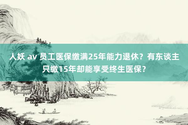 人妖 av 员工医保缴满25年能力退休？有东谈主只缴15年却能享受终生医保？