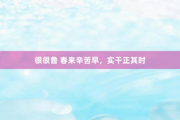 很很鲁 春来辛苦早，实干正其时