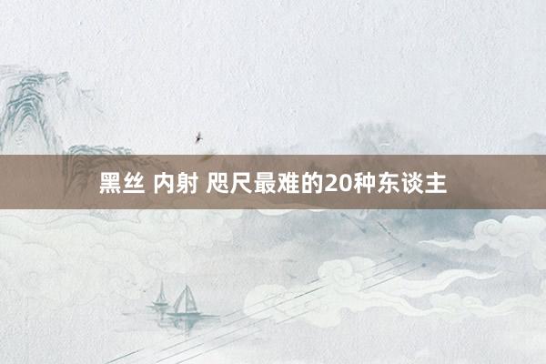 黑丝 内射 咫尺最难的20种东谈主