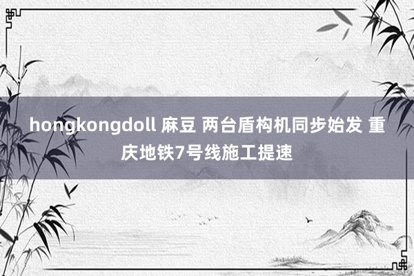 hongkongdoll 麻豆 两台盾构机同步始发 重庆地铁7号线施工提速