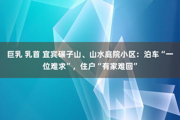 巨乳 乳首 宜宾碾子山、山水庭院小区：泊车“一位难求”，住户“有家难回”