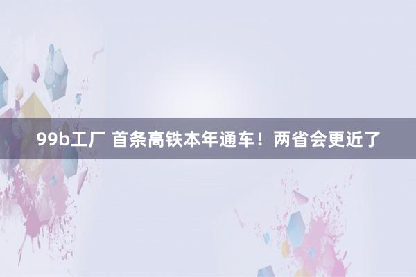99b工厂 首条高铁本年通车！两省会更近了
