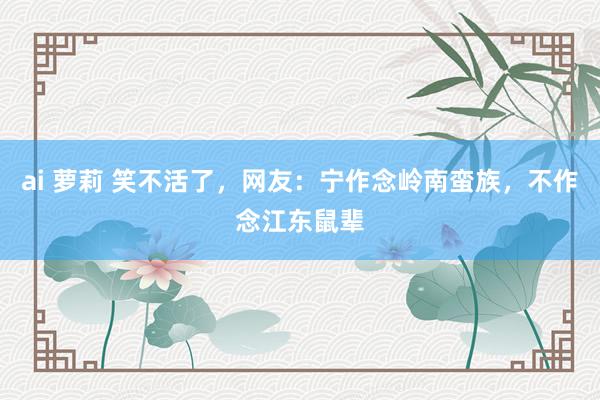 ai 萝莉 笑不活了，网友：宁作念岭南蛮族，不作念江东鼠辈