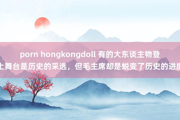 porn hongkongdoll 有的大东谈主物登上舞台是历史的采选，但毛主席却是蜕变了历史的进度