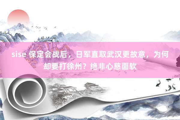 sise 保定会战后，日军直取武汉更故意，为何却要打徐州？绝非心慈面软