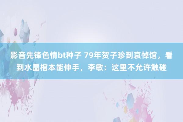 影音先锋色情bt种子 79年贺子珍到哀悼馆，看到水晶棺本能伸手，李敏：这里不允许触碰