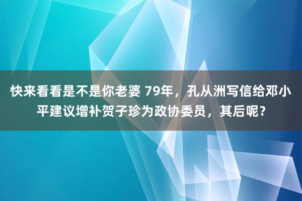 快来看看是不是你老婆 79年，孔从洲写信给邓小平建议增补贺子珍为政协委员，其后呢？