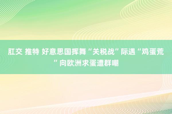 肛交 推特 好意思国挥舞“关税战”际遇“鸡蛋荒”向欧洲求蛋遭群嘲