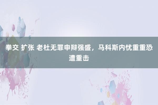 拳交 扩张 老杜无罪申辩强盛，马科斯内忧重重恐遭重击