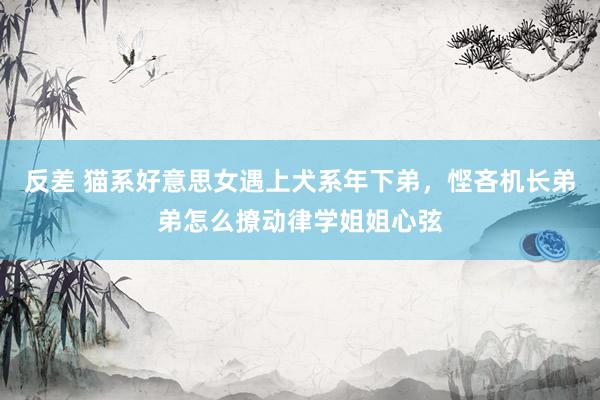 反差 猫系好意思女遇上犬系年下弟，悭吝机长弟弟怎么撩动律学姐姐心弦