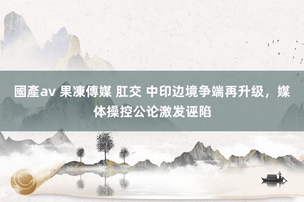 國產av 果凍傳媒 肛交 中印边境争端再升级，媒体操控公论激发诬陷