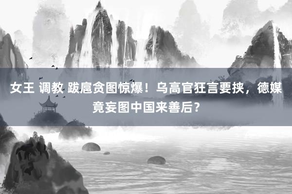 女王 调教 跋扈贪图惊爆！乌高官狂言要挟，德媒竟妄图中国来善后？