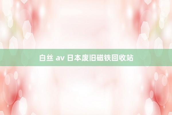 白丝 av 日本废旧磁铁回收站
