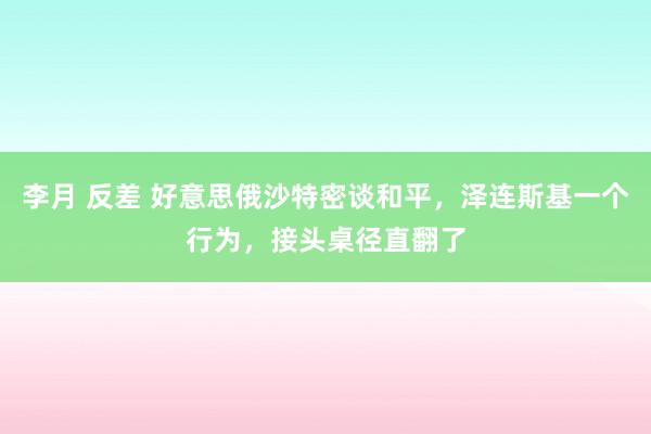 李月 反差 好意思俄沙特密谈和平，泽连斯基一个行为，接头桌径直翻了