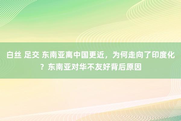 白丝 足交 东南亚离中国更近，为何走向了印度化？东南亚对华不友好背后原因