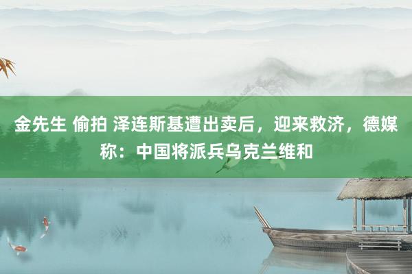 金先生 偷拍 泽连斯基遭出卖后，迎来救济，德媒称：中国将派兵乌克兰维和