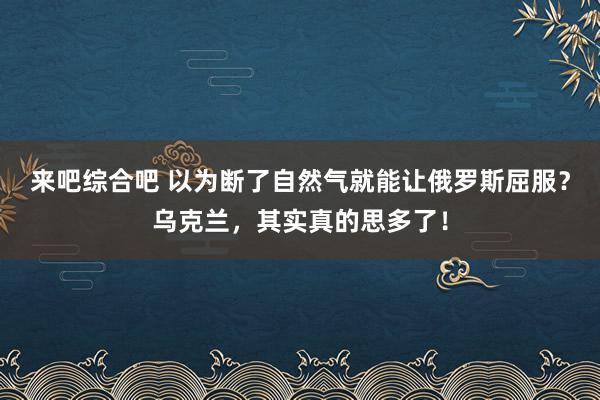 来吧综合吧 以为断了自然气就能让俄罗斯屈服？乌克兰，其实真的思多了！