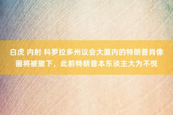 白虎 内射 科罗拉多州议会大厦内的特朗普肖像画将被撤下，此前特朗普本东谈主大为不悦