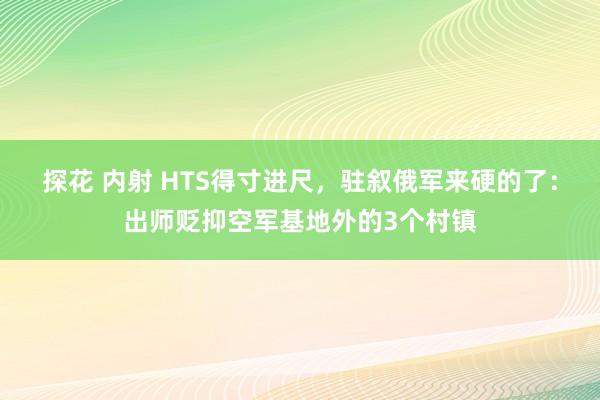 探花 内射 HTS得寸进尺，驻叙俄军来硬的了：出师贬抑空军基地外的3个村镇