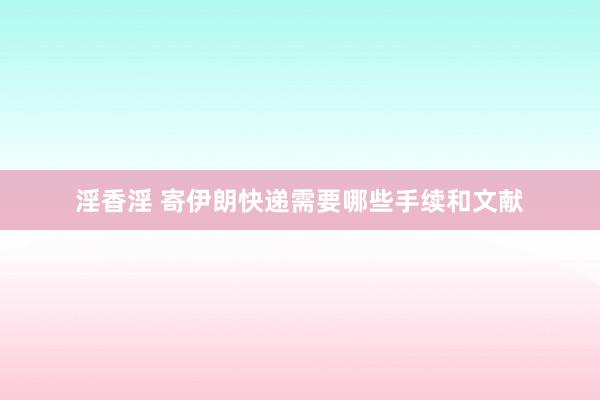 淫香淫 寄伊朗快递需要哪些手续和文献