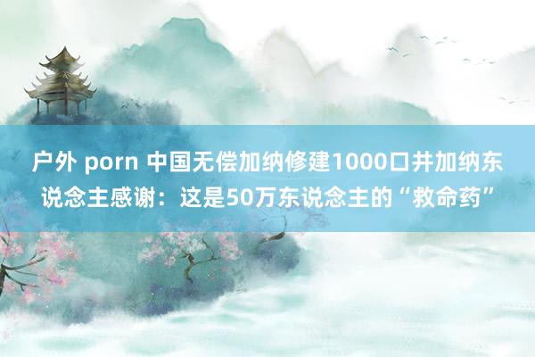 户外 porn 中国无偿加纳修建1000口井加纳东说念主感谢：这是50万东说念主的“救命药”