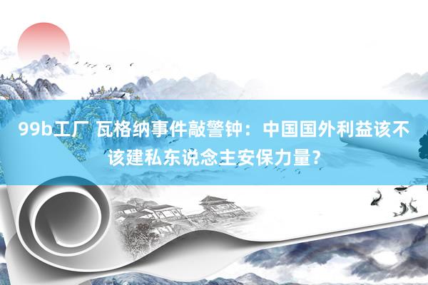 99b工厂 瓦格纳事件敲警钟：中国国外利益该不该建私东说念主安保力量？