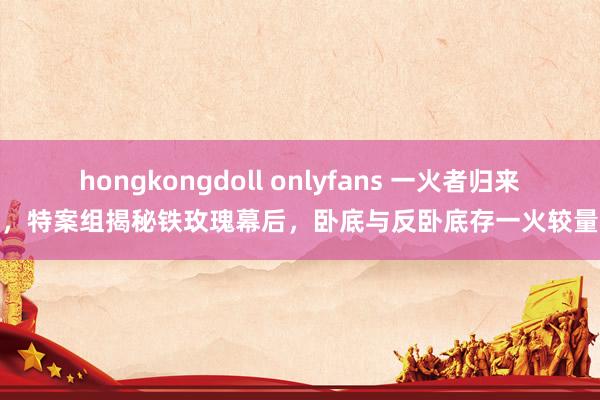 hongkongdoll onlyfans 一火者归来，特案组揭秘铁玫瑰幕后，卧底与反卧底存一火较量