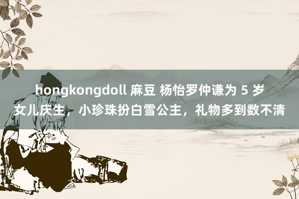 hongkongdoll 麻豆 杨怡罗仲谦为 5 岁女儿庆生，小珍珠扮白雪公主，礼物多到数不清