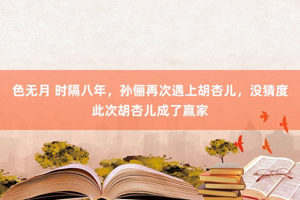 色无月 时隔八年，孙俪再次遇上胡杏儿，没猜度此次胡杏儿成了赢家
