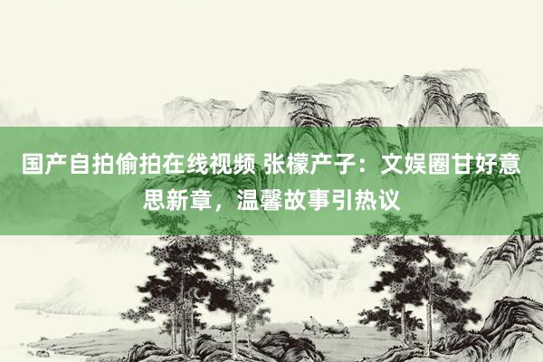 国产自拍偷拍在线视频 张檬产子：文娱圈甘好意思新章，温馨故事引热议