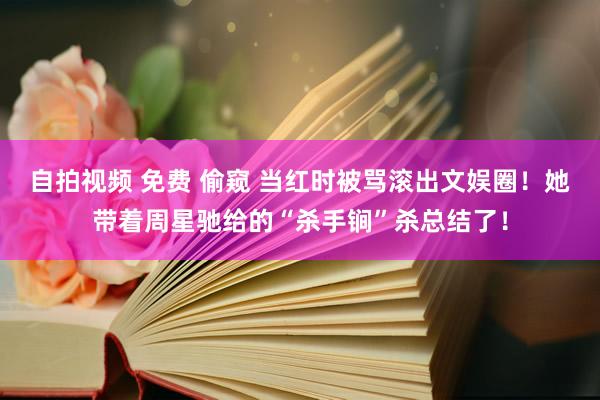 自拍视频 免费 偷窥 当红时被骂滚出文娱圈！她带着周星驰给的“杀手锏”杀总结了！