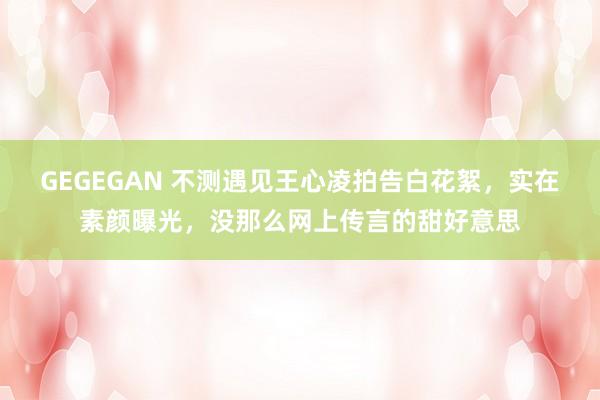 GEGEGAN 不测遇见王心凌拍告白花絮，实在素颜曝光，没那么网上传言的甜好意思