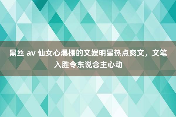 黑丝 av 仙女心爆棚的文娱明星热点爽文，文笔入胜令东说念主心动