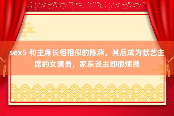 sex5 和主席长相相似的陈燕，其后成为献艺主席的女演员，家东谈主却很烦懑