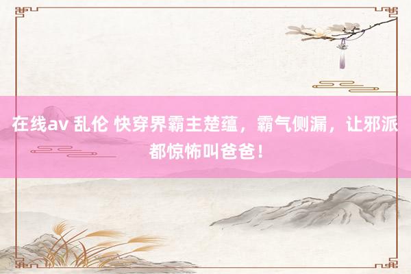 在线av 乱伦 快穿界霸主楚蕴，霸气侧漏，让邪派都惊怖叫爸爸！