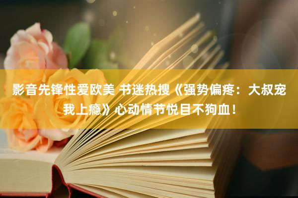 影音先锋性爱欧美 书迷热搜《强势偏疼：大叔宠我上瘾》心动情节悦目不狗血！