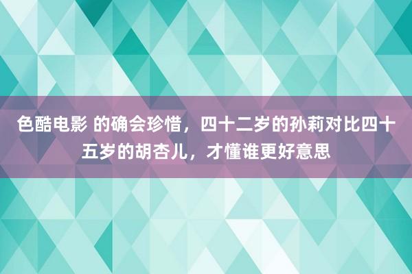 色酷电影 的确会珍惜，四十二岁的孙莉对比四十五岁的胡杏儿，才懂谁更好意思