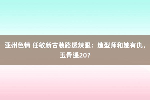 亚州色情 任敏新古装路透辣眼：造型师和她有仇，玉骨遥20？
