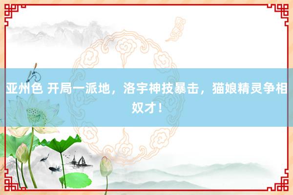 亚州色 开局一派地，洛宇神技暴击，猫娘精灵争相奴才！