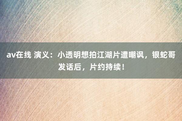 av在线 演义：小透明想拍江湖片遭嘲讽，银蛇哥发话后，片约持续！