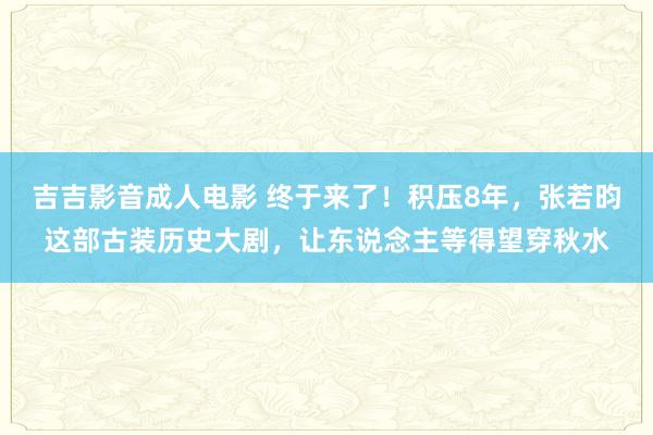 吉吉影音成人电影 终于来了！积压8年，张若昀这部古装历史大剧，让东说念主等得望穿秋水