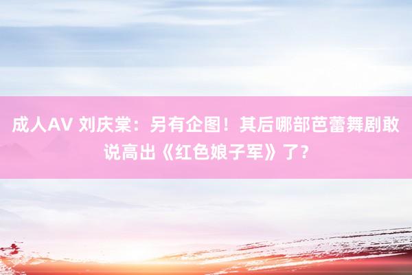 成人AV 刘庆棠：另有企图！其后哪部芭蕾舞剧敢说高出《红色娘子军》了？