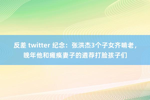 反差 twitter 纪念：张洪杰3个子女齐啃老，晚年他和瘫痪妻子的遴荐打脸孩子们