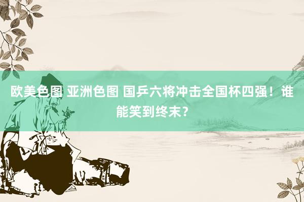 欧美色图 亚洲色图 国乒六将冲击全国杯四强！谁能笑到终末？