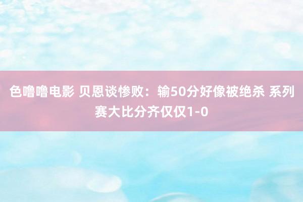 色噜噜电影 贝恩谈惨败：输50分好像被绝杀 系列赛大比分齐仅仅1-0
