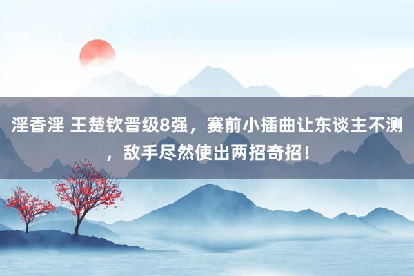 淫香淫 王楚钦晋级8强，赛前小插曲让东谈主不测，敌手尽然使出两招奇招！