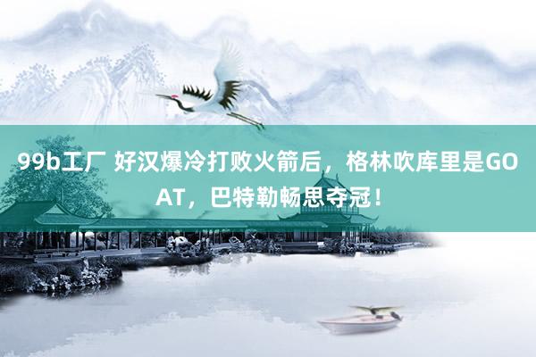 99b工厂 好汉爆冷打败火箭后，格林吹库里是GOAT，巴特勒畅思夺冠！