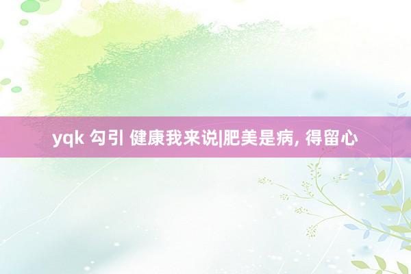 yqk 勾引 健康我来说|肥美是病, 得留心